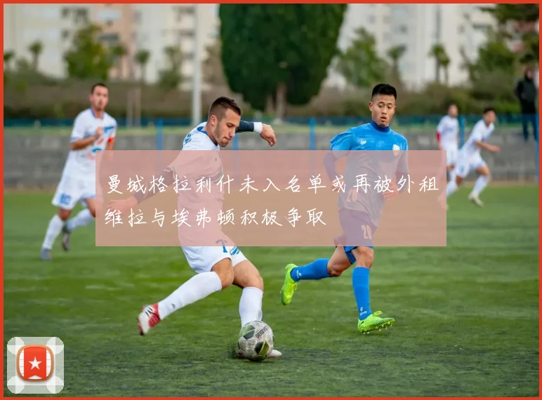 曼城格拉利什未入名单或再被外租维拉与埃弗顿积极争取