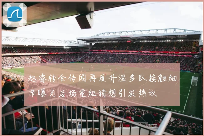 赵睿转会传闻再度升温多队接触细节曝光后场重组猜想引发热议