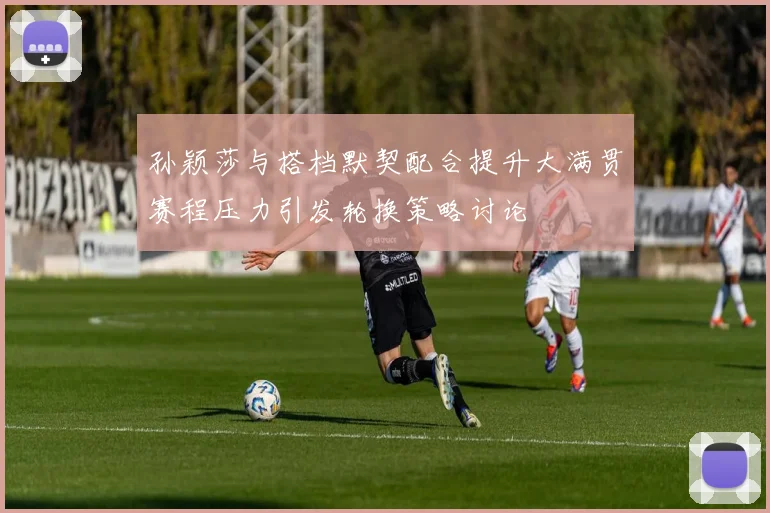 孙颖莎与搭档默契配合提升大满贯赛程压力引发轮换策略讨论