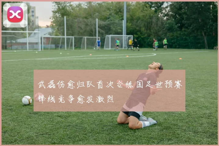 武磊伤愈归队首次合练国足世预赛锋线竞争愈发激烈