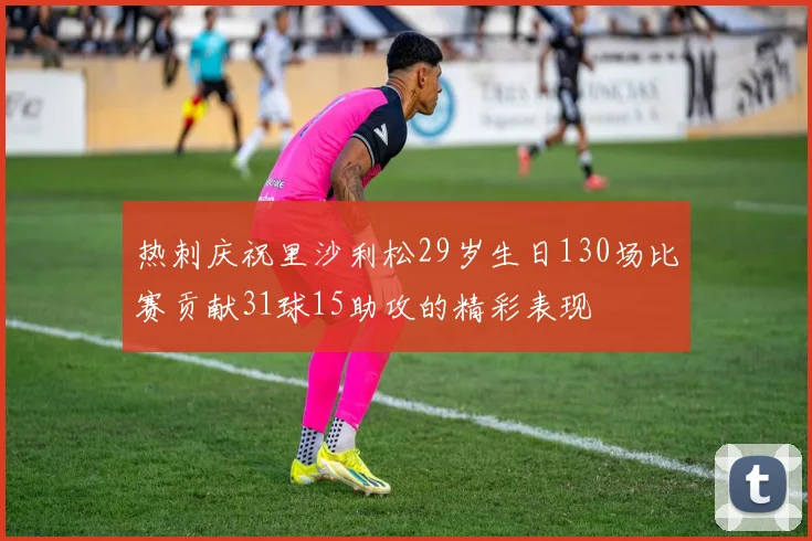 热刺庆祝里沙利松29岁生日130场比赛贡献31球15助攻的精彩表现