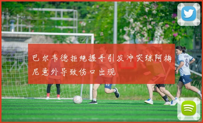 巴尔韦德拒绝握手引发冲突琼阿梅尼意外导致伤口出现