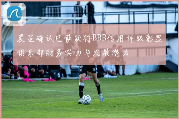 晨星确认巴萨获得BBB信用评级彰显俱乐部财务实力与发展潜力