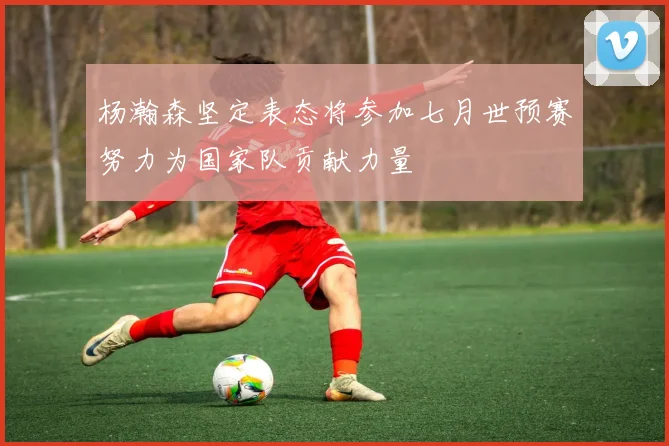 杨瀚森坚定表态将参加七月世预赛努力为国家队贡献力量