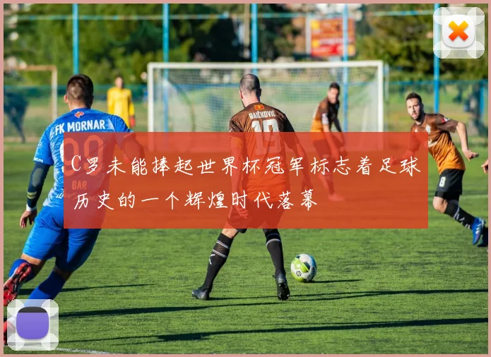 C罗未能捧起世界杯冠军标志着足球历史的一个辉煌时代落幕