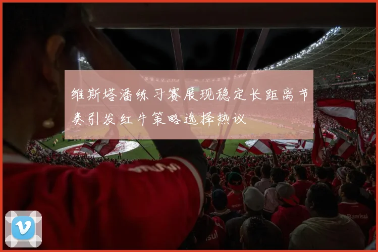 维斯塔潘练习赛展现稳定长距离节奏引发红牛策略选择热议