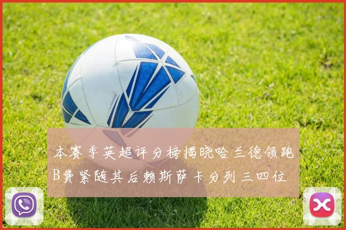 本赛季英超评分榜揭晓哈兰德领跑B费紧随其后赖斯萨卡分列三四位