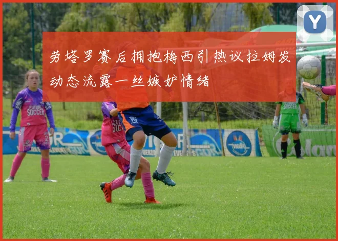 劳塔罗赛后拥抱梅西引热议拉姆发动态流露一丝嫉妒情绪