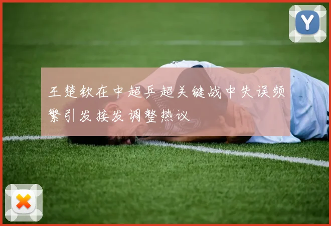 王楚钦在中超乒超关键战中失误频繁引发接发调整热议