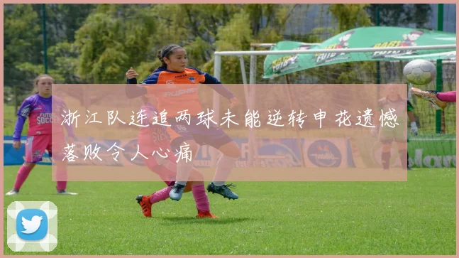 浙江队连追两球未能逆转申花遗憾落败令人心痛