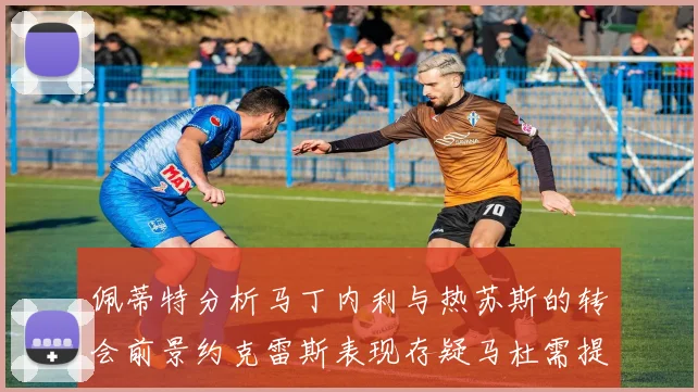 佩蒂特分析马丁内利与热苏斯的转会前景约克雷斯表现存疑马杜需提升才能留队