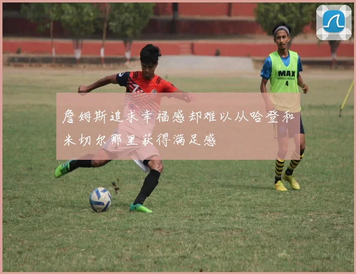 詹姆斯追求幸福感却难以从哈登和米切尔那里获得满足感