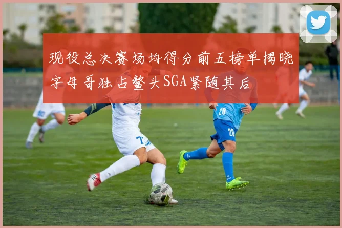 现役总决赛场均得分前五榜单揭晓字母哥独占鳌头SGA紧随其后