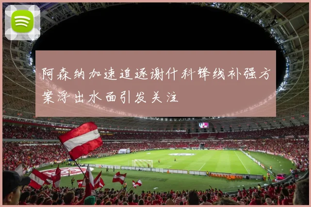阿森纳加速追逐谢什科锋线补强方案浮出水面引发关注