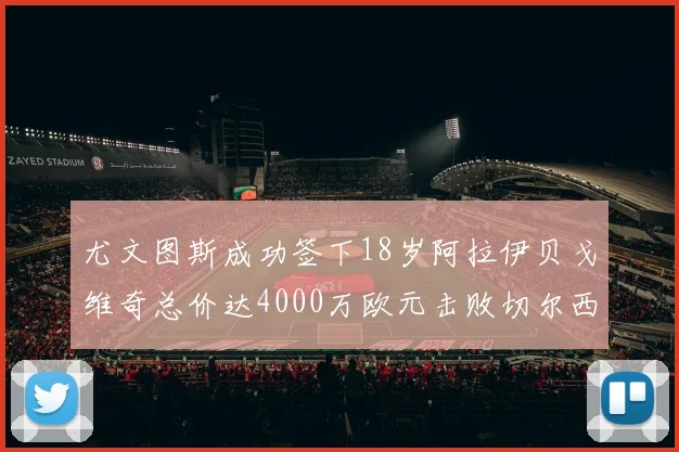 尤文图斯成功签下18岁阿拉伊贝戈维奇总价达4000万欧元击败切尔西争夺战