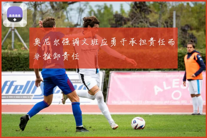 奥尼尔强调文班应勇于承担责任而非推卸责任