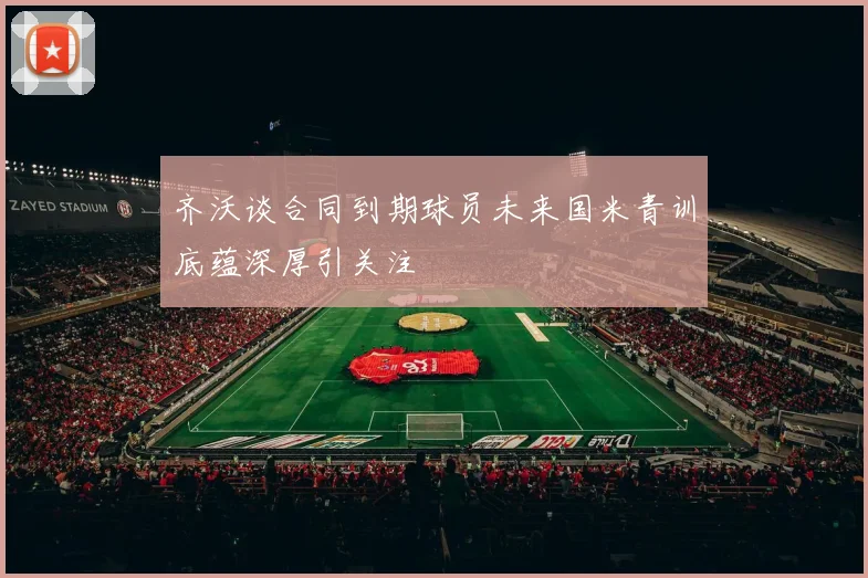 齐沃谈合同到期球员未来国米青训底蕴深厚引关注