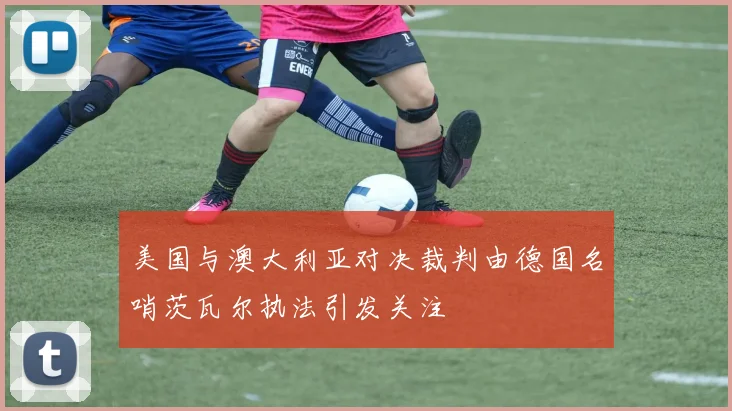 美国与澳大利亚对决裁判由德国名哨茨瓦尔执法引发关注