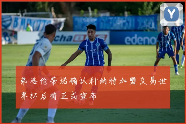 弗洛伦蒂诺确认科纳特加盟交易世界杯后将正式宣布