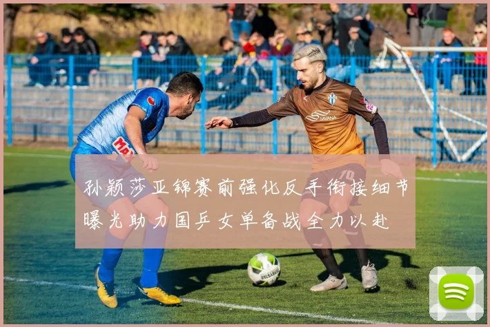 孙颖莎亚锦赛前强化反手衔接细节曝光助力国乒女单备战全力以赴