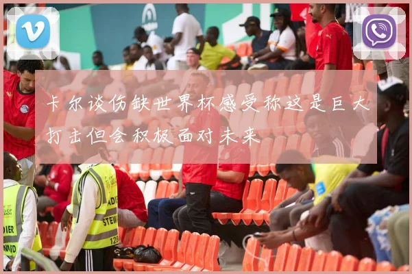 卡尔谈伤缺世界杯感受称这是巨大打击但会积极面对未来