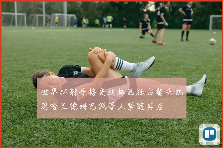 世界杯射手榜更新梅西独占鳌头凯恩哈兰德姆巴佩等人紧随其后