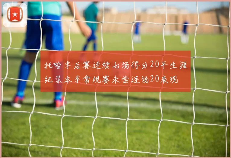 托哈季后赛连续七场得分20平生涯纪录本季常规赛未尝连场20表现