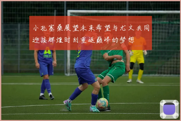 小孔塞桑展望未来希望与尤文共同迎接辉煌时刻重返巅峰的梦想