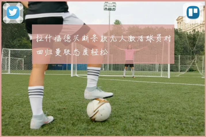 拉什福德买断条款无人激活球员对回归曼联态度轻松
