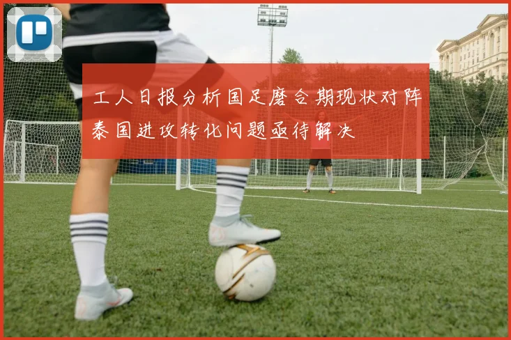 工人日报分析国足磨合期现状对阵泰国进攻转化问题亟待解决