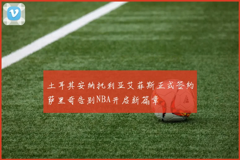 土耳其安纳托利亚艾菲斯正式签约萨里奇告别NBA开启新篇章
