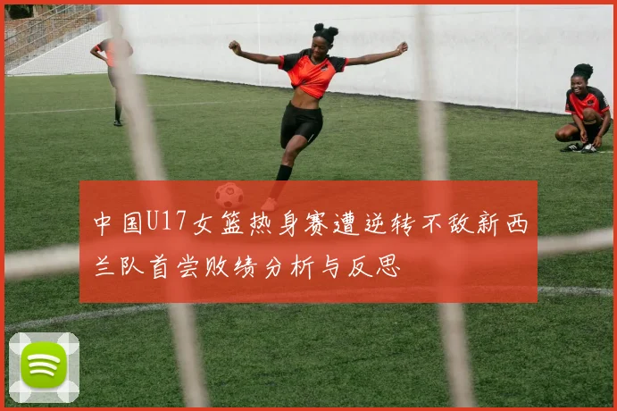 中国U17女篮热身赛遭逆转不敌新西兰队首尝败绩分析与反思