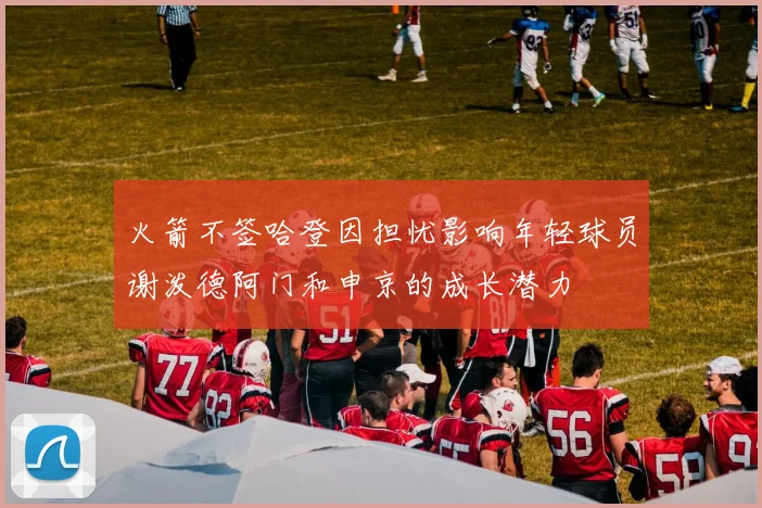 火箭不签哈登因担忧影响年轻球员谢泼德阿门和申京的成长潜力
