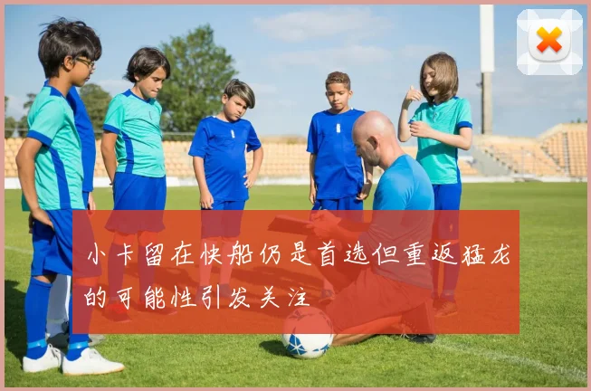 小卡留在快船仍是首选但重返猛龙的可能性引发关注