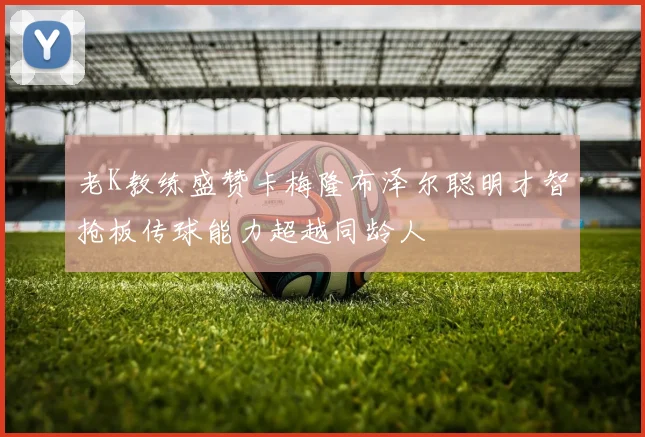 老K教练盛赞卡梅隆布泽尔聪明才智抢板传球能力超越同龄人