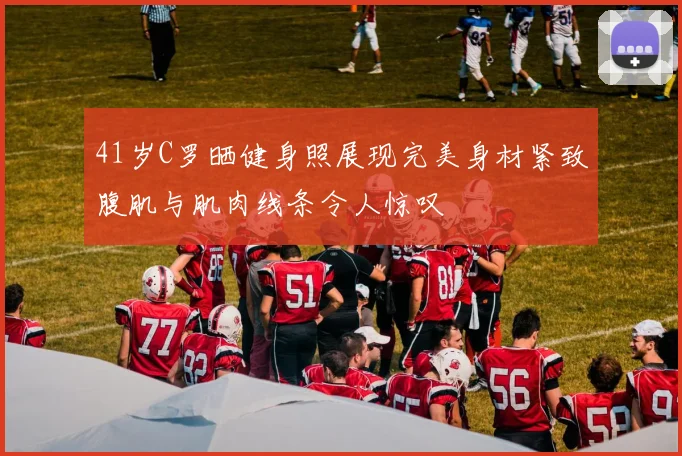 41岁C罗晒健身照展现完美身材紧致腹肌与肌肉线条令人惊叹
