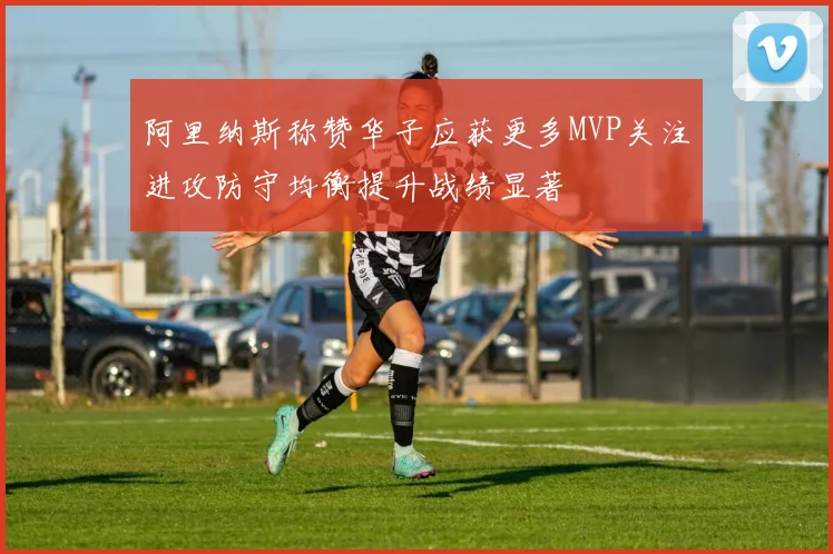 阿里纳斯称赞华子应获更多MVP关注进攻防守均衡提升战绩显著