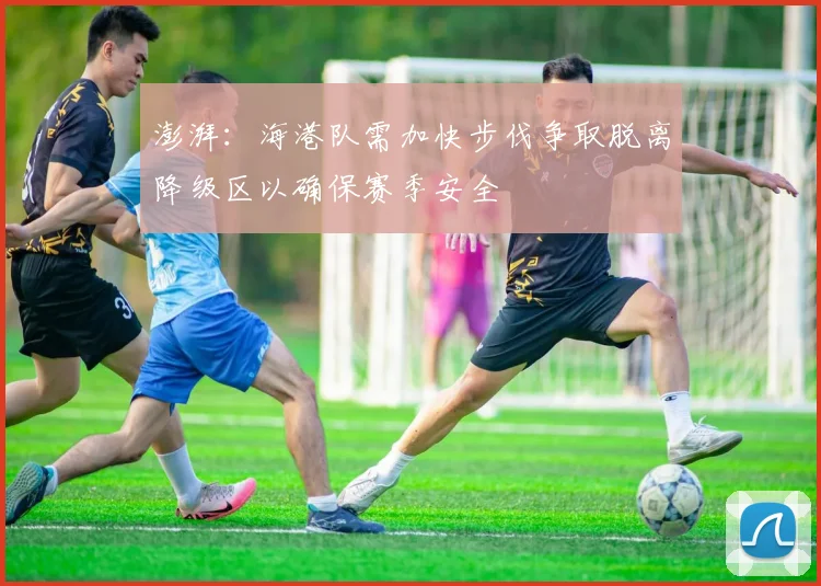 澎湃：海港队需加快步伐争取脱离降级区以确保赛季安全