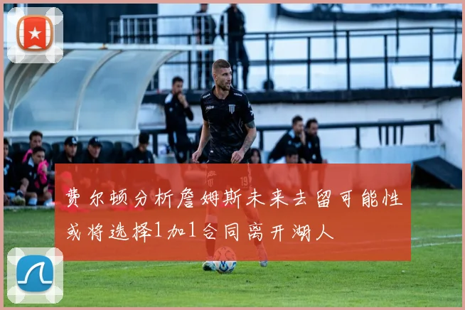 费尔顿分析詹姆斯未来去留可能性或将选择1加1合同离开湖人