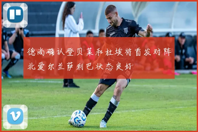 德尚确认登贝莱和杜埃将首发对阵北爱尔兰萨利巴状态良好